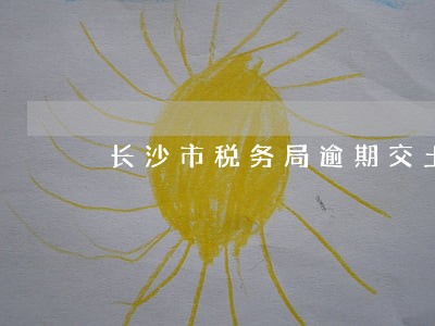 长沙市税务局逾期交土地使用税 长沙市税务局逾期交土地使用税