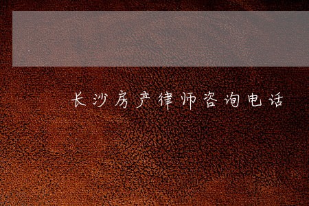 长沙房产律师咨询电话 长沙房产律师咨询电话