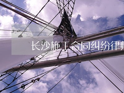 长沙施工合同纠纷律师 长沙施工合同纠纷律师
