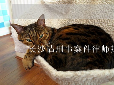长沙请刑事案件律师找谁好 长沙请刑事案件律师找谁好