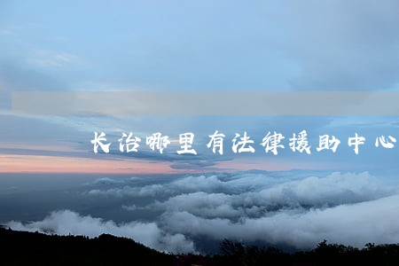 长治哪里有法律援助中心 长治哪里有法律援助中心