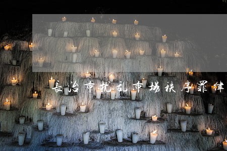 长治市扰乱市场秩序罪律师咨询 长治市扰乱市场秩序罪律师咨询