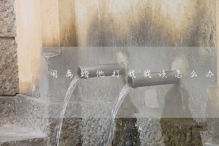 闹离婚他打我我该怎么办 闹离婚他打我我该怎么办