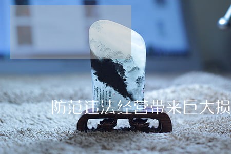 防范违法经营带来巨大损失 防范违法经营带来巨大损失