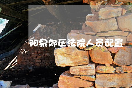 阳泉郊区法院人员配置 阳泉郊区法院人员配置