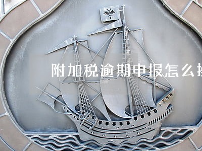 附加税逾期申报怎么操作 附加税逾期申报怎么操作