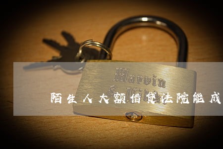 陌生人大额借贷法院能成立吗 陌生人大额借贷法院能成立吗