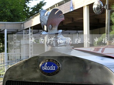 陕西印花税按次申报为什么有逾期 陕西印花税按次申报为什么有逾期