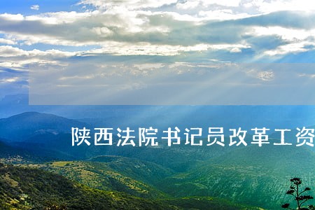陕西法院书记员改革工资待遇 陕西法院书记员改革工资待遇
