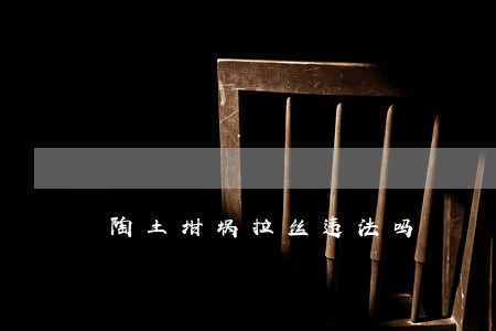陶土坩埚拉丝违法吗 陶土坩埚拉丝违法吗