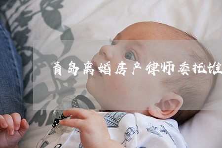 青岛离婚房产律师委托谁 青岛离婚房产律师委托谁