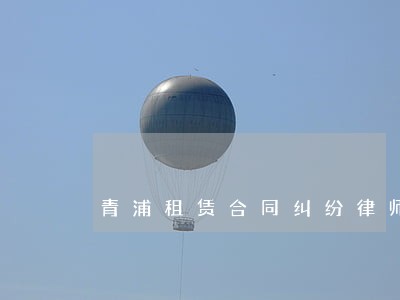 青浦租赁合同纠纷律师 青浦租赁合同纠纷律师