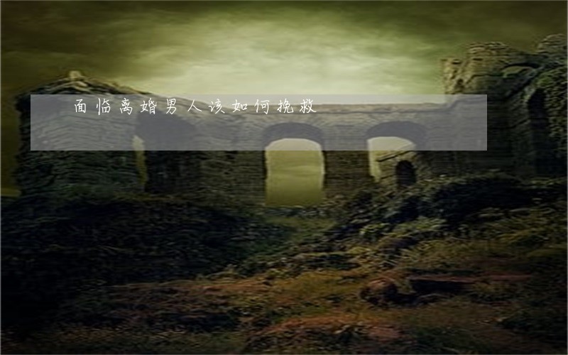 面临离婚男人该如何挽救 面临离婚男人该如何挽救