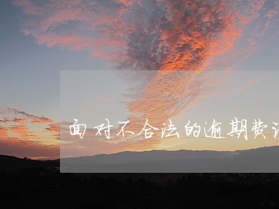 面对不合法的逾期费该怎么办 面对不合法的逾期费该怎么办