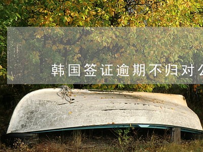 韩国签证逾期不归对公司有影响吗 韩国签证逾期不归对公司有影响吗