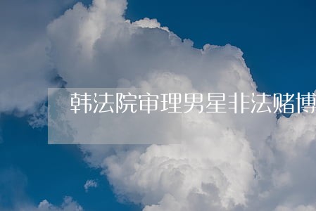 韩法院审理男星非法赌博案 韩法院审理男星非法赌博案