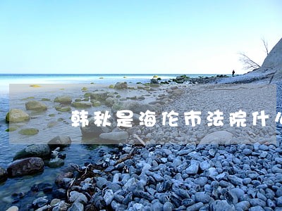 韩秋是海伦市法院什么职务 韩秋是海伦市法院什么职务