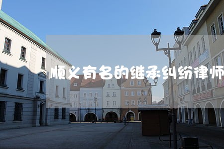 顺义有名的继承纠纷律师 顺义有名的继承纠纷律师