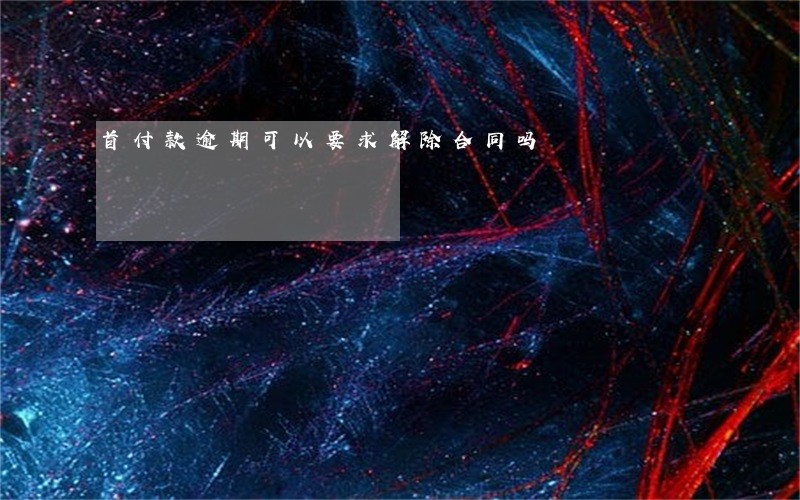 首付款逾期可以要求解除合同吗 首付款逾期可以要求解除合同吗