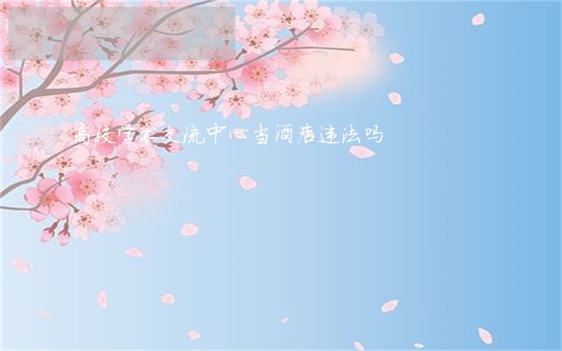 高校学术交流中心当酒店违法吗 高校学术交流中心当酒店违法吗