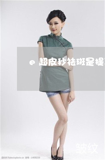e超皮秒祛斑是提取黑色素吗 e超皮秒祛斑是提取黑色素吗