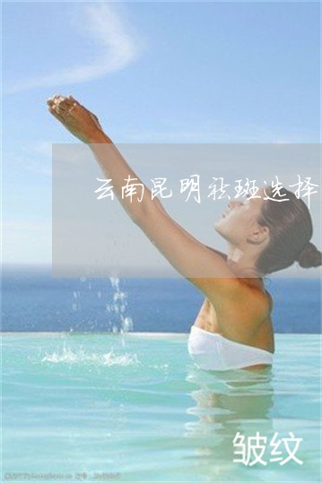 云南昆明祛斑选择什么产品好 云南昆明祛斑选择什么产品好