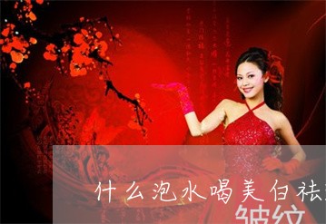 什么泡水喝美白祛斑效果最好