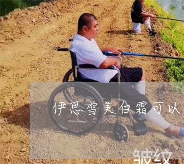 伊思雪美白霜可以祛斑吗