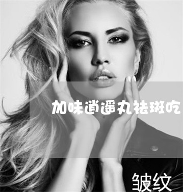 加味逍遥丸祛斑吃多久 加味逍遥丸祛斑吃多久