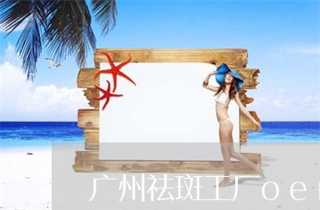 广州祛斑工厂oem批发厂家 广州祛斑工厂oem批发厂家