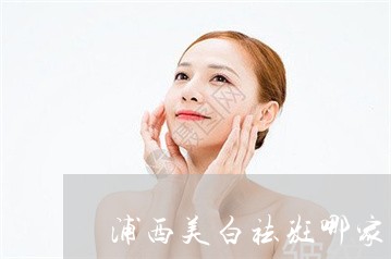 浦西美白祛斑哪家服务好 浦西美白祛斑哪家服务好
