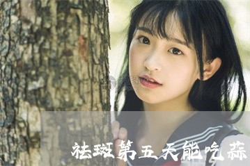 祛斑第五天能吃蒜苗吗 祛斑第五天能吃蒜苗吗