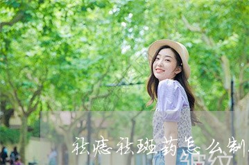 祛痣祛斑药怎么制作 祛痣祛斑药怎么制作