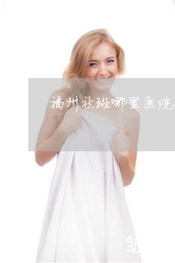 福州祛斑哪里医院好 福州祛斑哪里医院好
