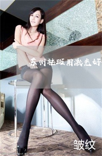 苏州祛斑用激光好吗 苏州祛斑用激光好吗