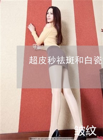 超皮秒祛斑和白瓷娃娃哪个好 超皮秒祛斑和白瓷娃娃哪个好